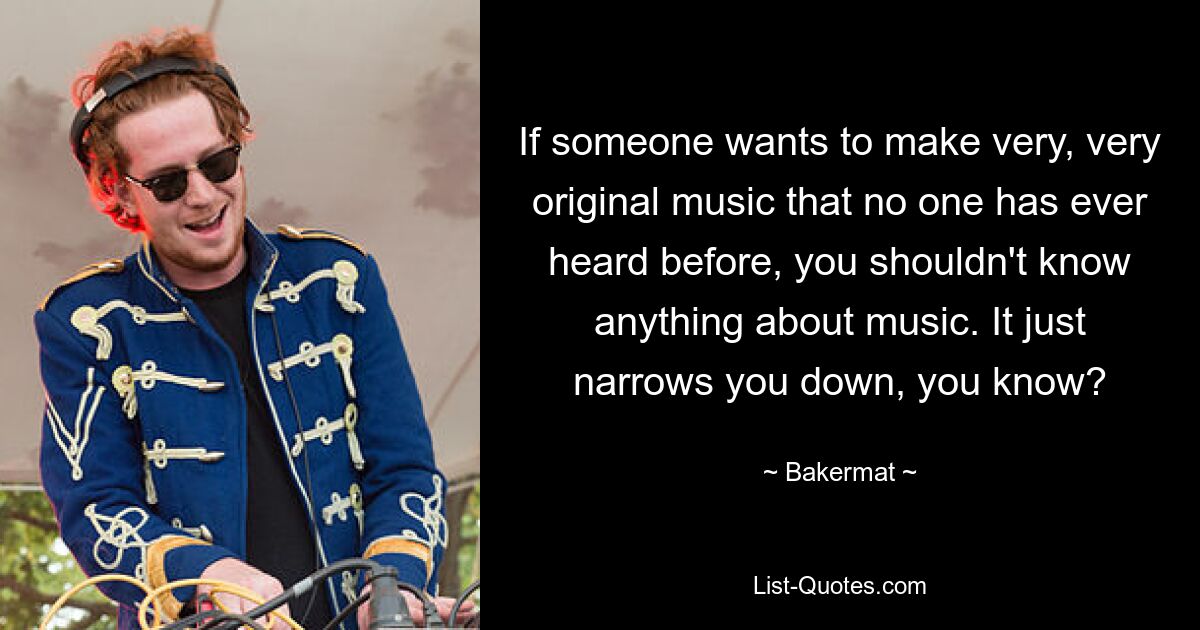 If someone wants to make very, very original music that no one has ever heard before, you shouldn't know anything about music. It just narrows you down, you know? — © Bakermat