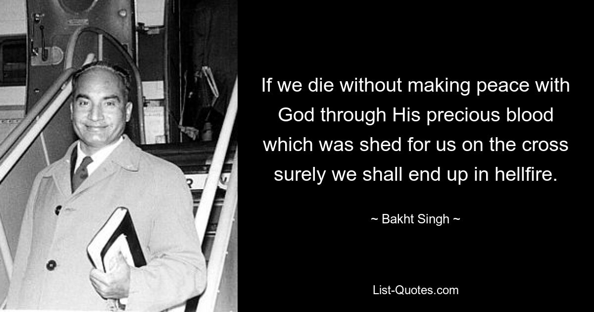 If we die without making peace with God through His precious blood which was shed for us on the cross surely we shall end up in hellfire. — © Bakht Singh