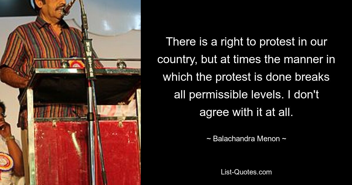 There is a right to protest in our country, but at times the manner in which the protest is done breaks all permissible levels. I don't agree with it at all. — © Balachandra Menon