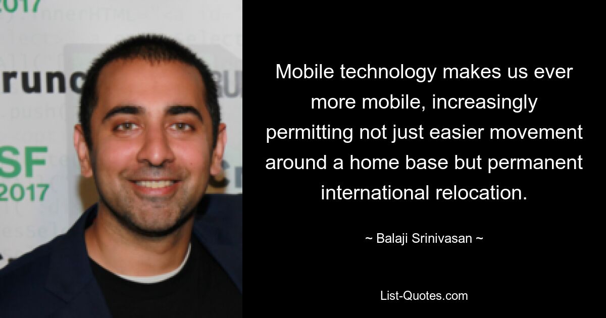 Mobile technology makes us ever more mobile, increasingly permitting not just easier movement around a home base but permanent international relocation. — © Balaji Srinivasan