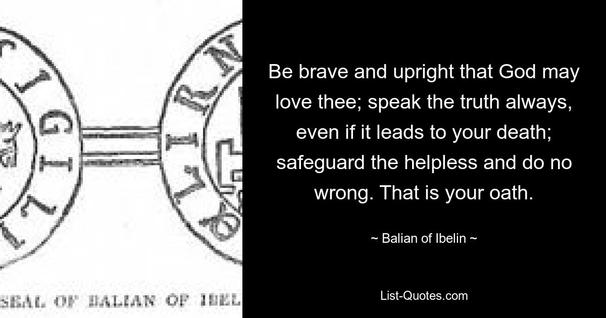 Be brave and upright that God may love thee; speak the truth always, even if it leads to your death; safeguard the helpless and do no wrong. That is your oath. — © Balian of Ibelin