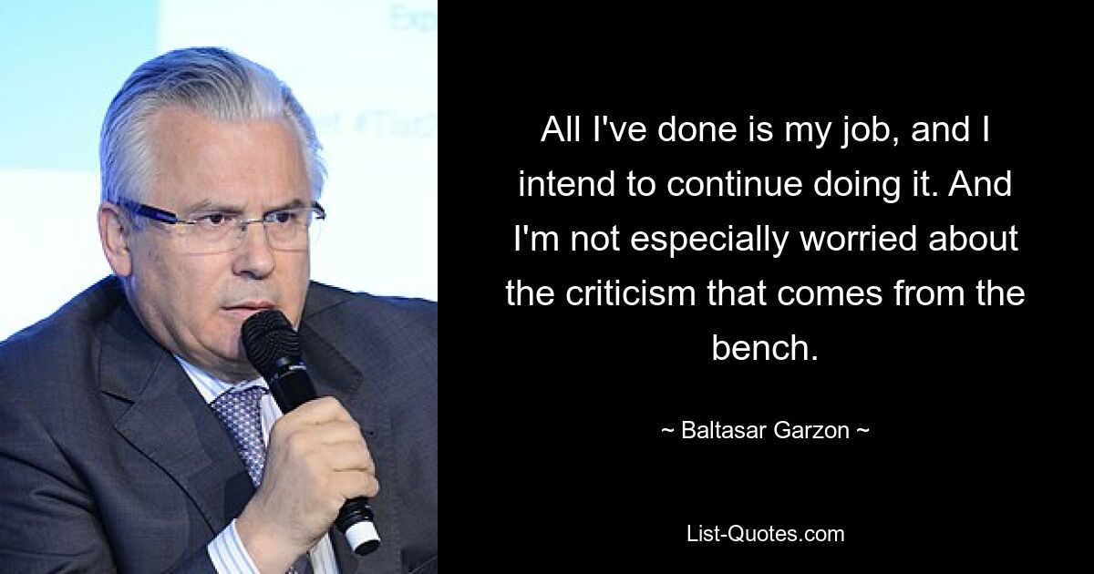 All I've done is my job, and I intend to continue doing it. And I'm not especially worried about the criticism that comes from the bench. — © Baltasar Garzon