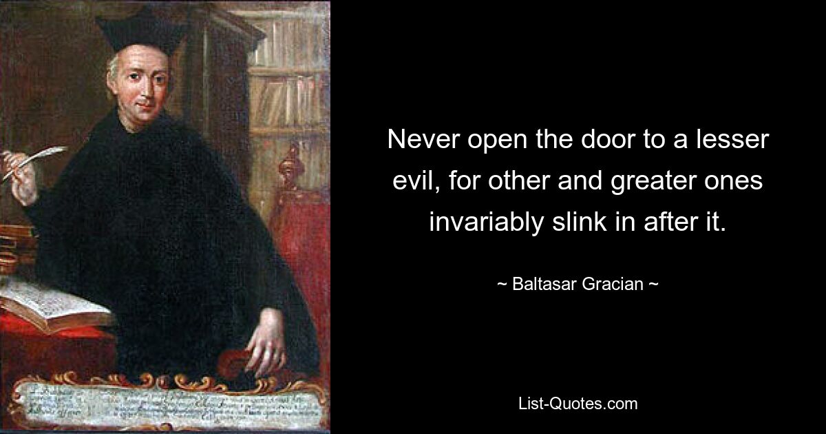 Never open the door to a lesser evil, for other and greater ones invariably slink in after it. — © Baltasar Gracian