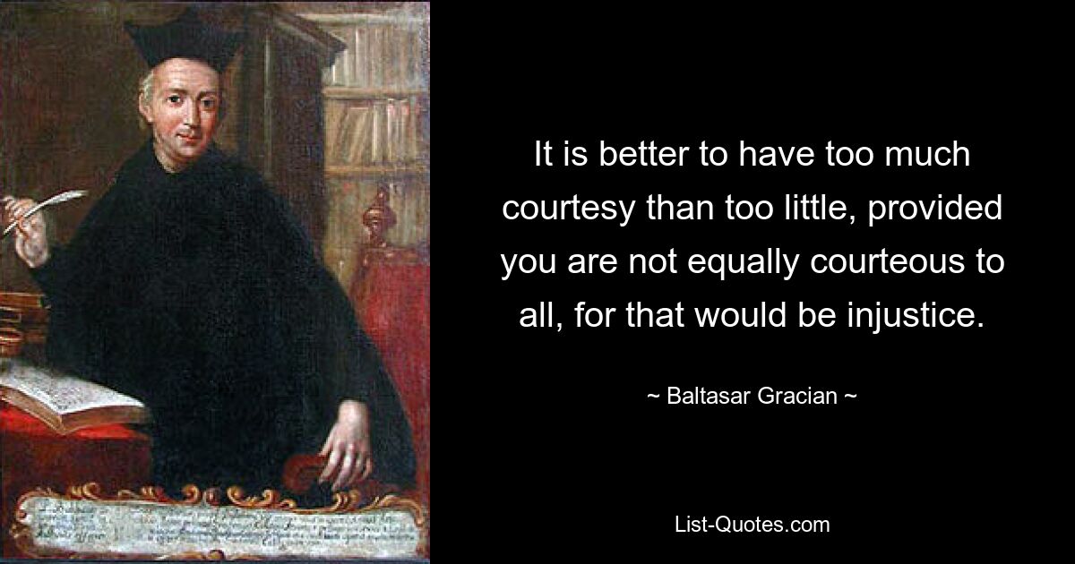 It is better to have too much courtesy than too little, provided you are not equally courteous to all, for that would be injustice. — © Baltasar Gracian