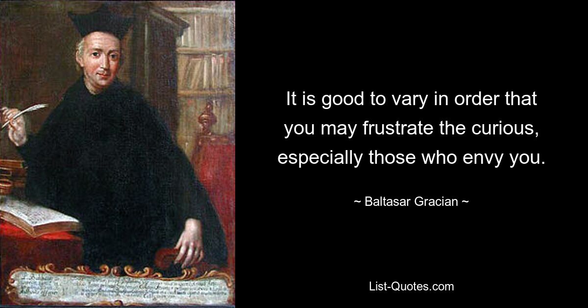 It is good to vary in order that you may frustrate the curious, especially those who envy you. — © Baltasar Gracian