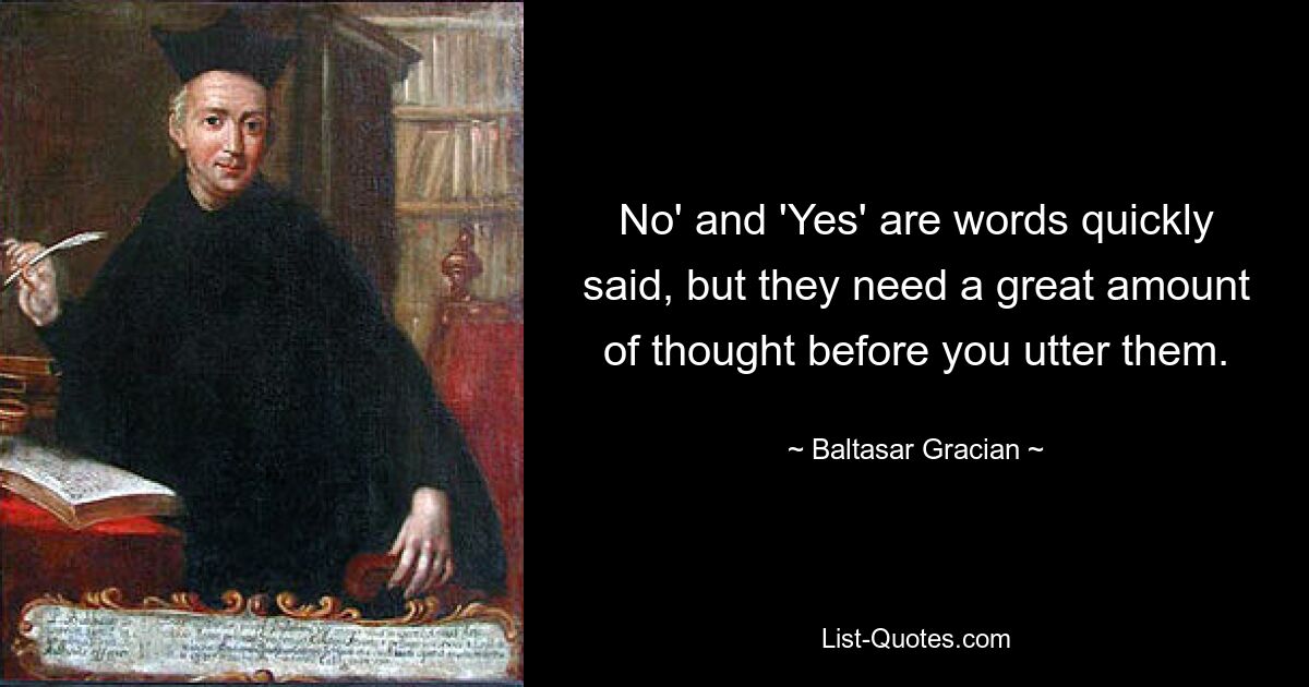 No' and 'Yes' are words quickly said, but they need a great amount of thought before you utter them. — © Baltasar Gracian