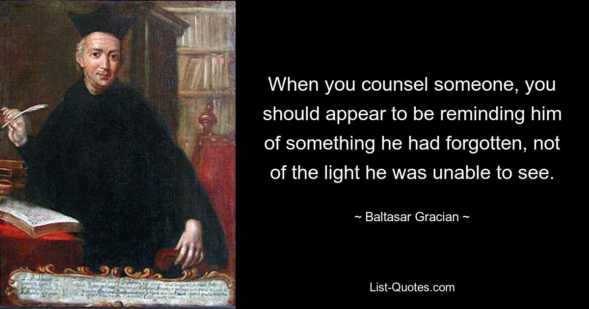 When you counsel someone, you should appear to be reminding him of something he had forgotten, not of the light he was unable to see. — © Baltasar Gracian