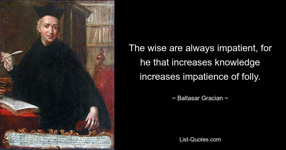 The wise are always impatient, for he that increases knowledge increases impatience of folly. — © Baltasar Gracian