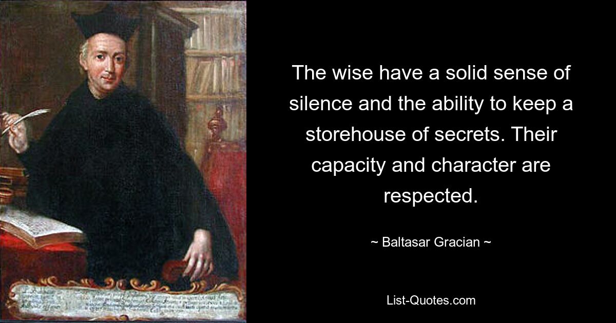 The wise have a solid sense of silence and the ability to keep a storehouse of secrets. Their capacity and character are respected. — © Baltasar Gracian