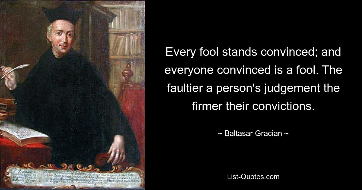 Every fool stands convinced; and everyone convinced is a fool. The faultier a person's judgement the firmer their convictions. — © Baltasar Gracian