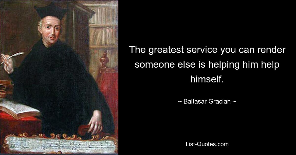 The greatest service you can render someone else is helping him help himself. — © Baltasar Gracian