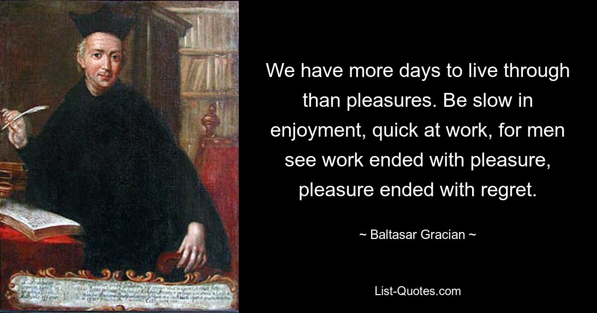 We have more days to live through than pleasures. Be slow in enjoyment, quick at work, for men see work ended with pleasure, pleasure ended with regret. — © Baltasar Gracian