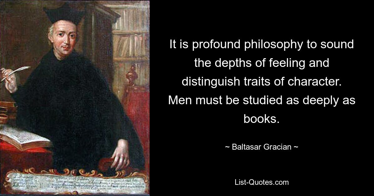 It is profound philosophy to sound the depths of feeling and distinguish traits of character. Men must be studied as deeply as books. — © Baltasar Gracian