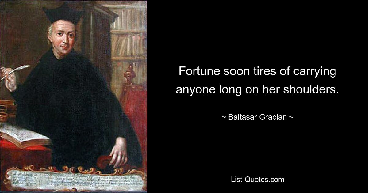 Fortune soon tires of carrying anyone long on her shoulders. — © Baltasar Gracian