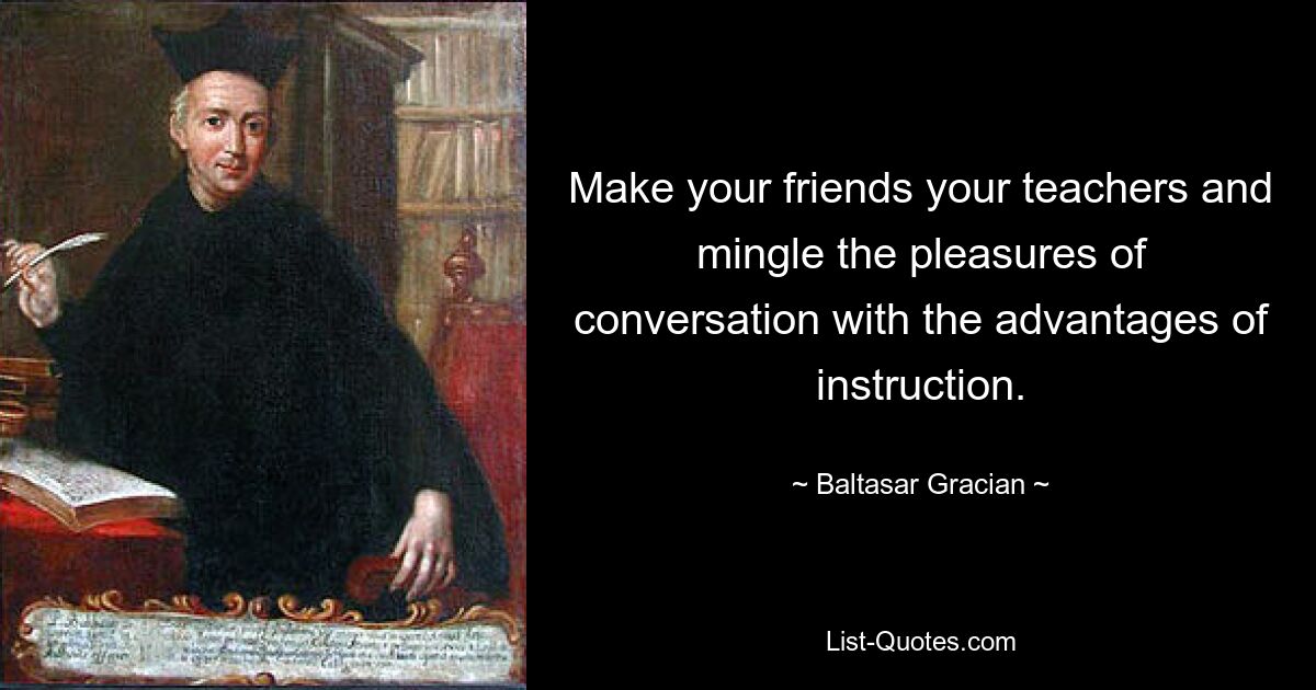 Make your friends your teachers and mingle the pleasures of conversation with the advantages of instruction. — © Baltasar Gracian