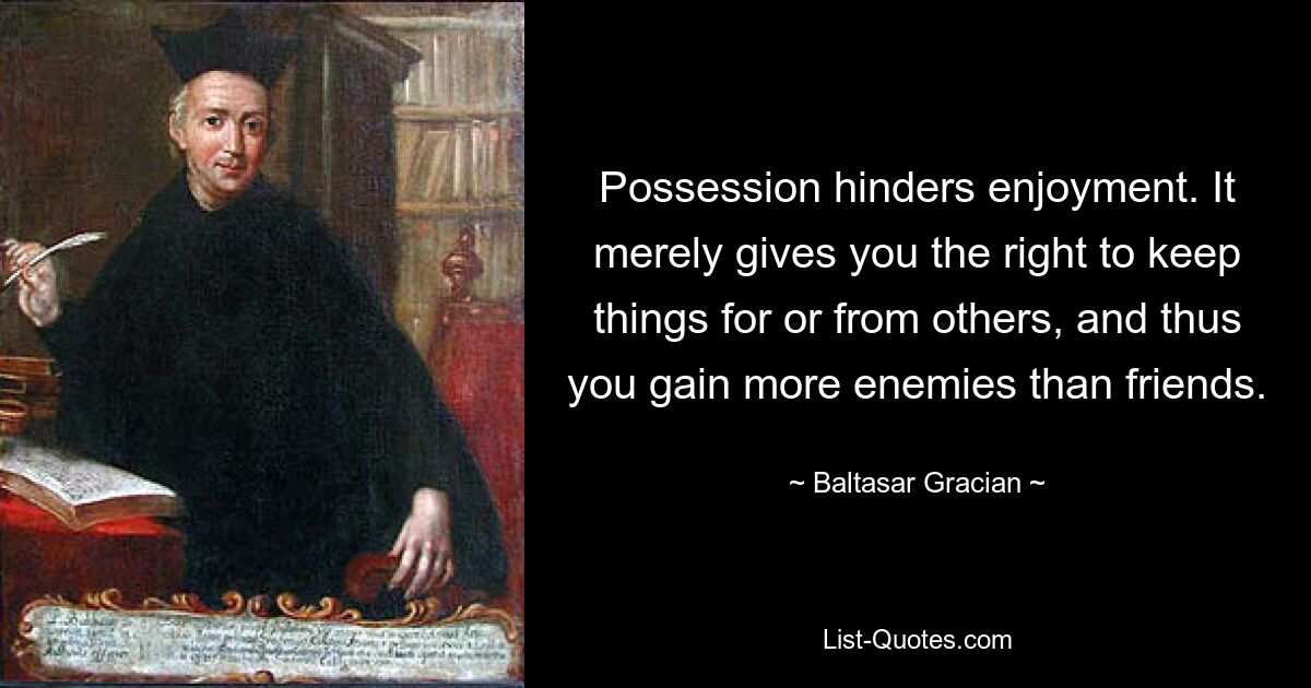 Possession hinders enjoyment. It merely gives you the right to keep things for or from others, and thus you gain more enemies than friends. — © Baltasar Gracian