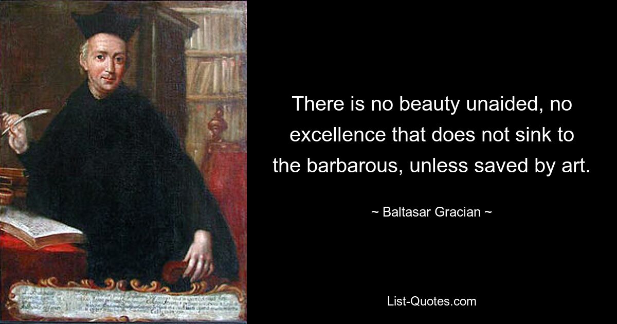 There is no beauty unaided, no excellence that does not sink to the barbarous, unless saved by art. — © Baltasar Gracian