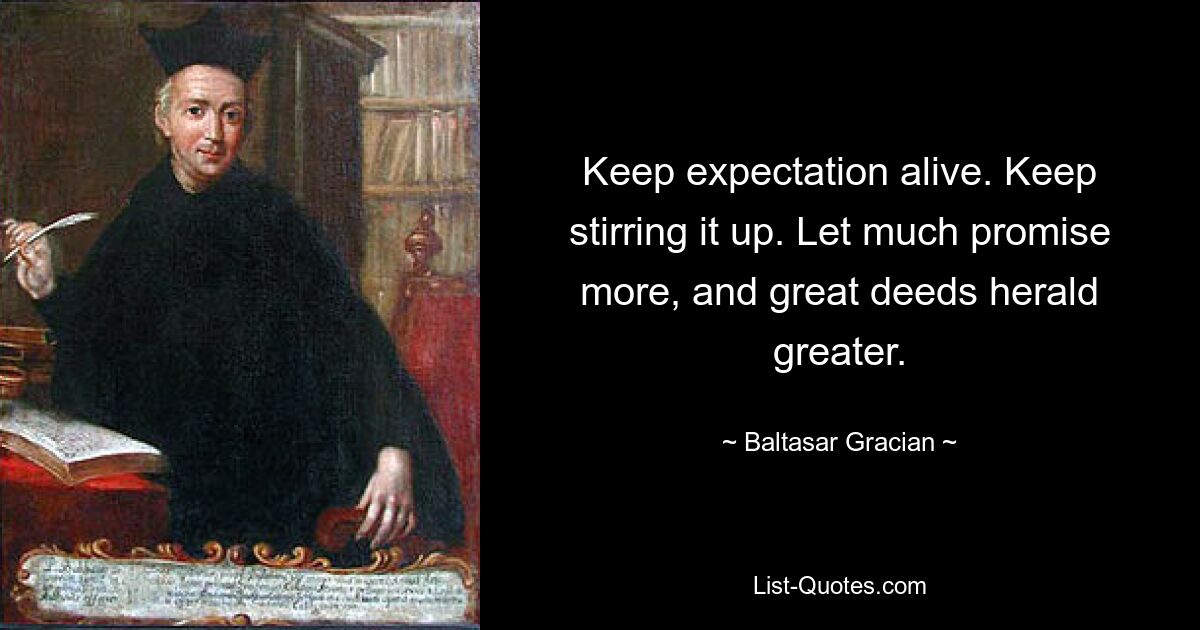 Keep expectation alive. Keep stirring it up. Let much promise more, and great deeds herald greater. — © Baltasar Gracian