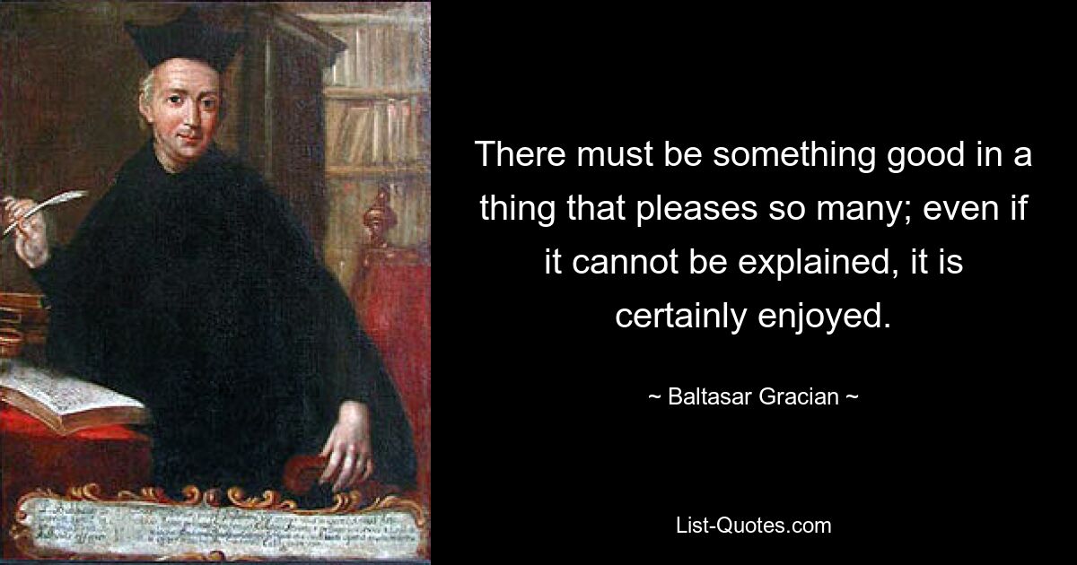 There must be something good in a thing that pleases so many; even if it cannot be explained, it is certainly enjoyed. — © Baltasar Gracian