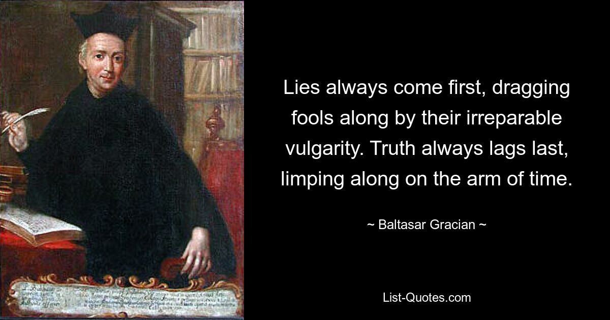 Lies always come first, dragging fools along by their irreparable vulgarity. Truth always lags last, limping along on the arm of time. — © Baltasar Gracian