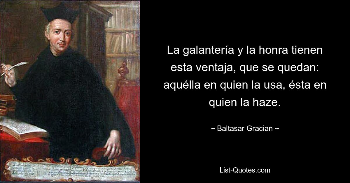 La galantería y la honra tienen esta ventaja, que se quedan: aquélla en quien la usa, ésta en quien la haze. — © Baltasar Gracian