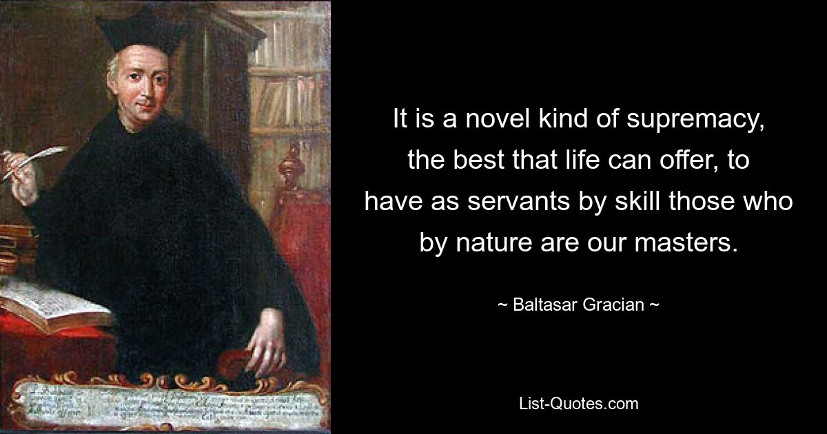 It is a novel kind of supremacy, the best that life can offer, to have as servants by skill those who by nature are our masters. — © Baltasar Gracian