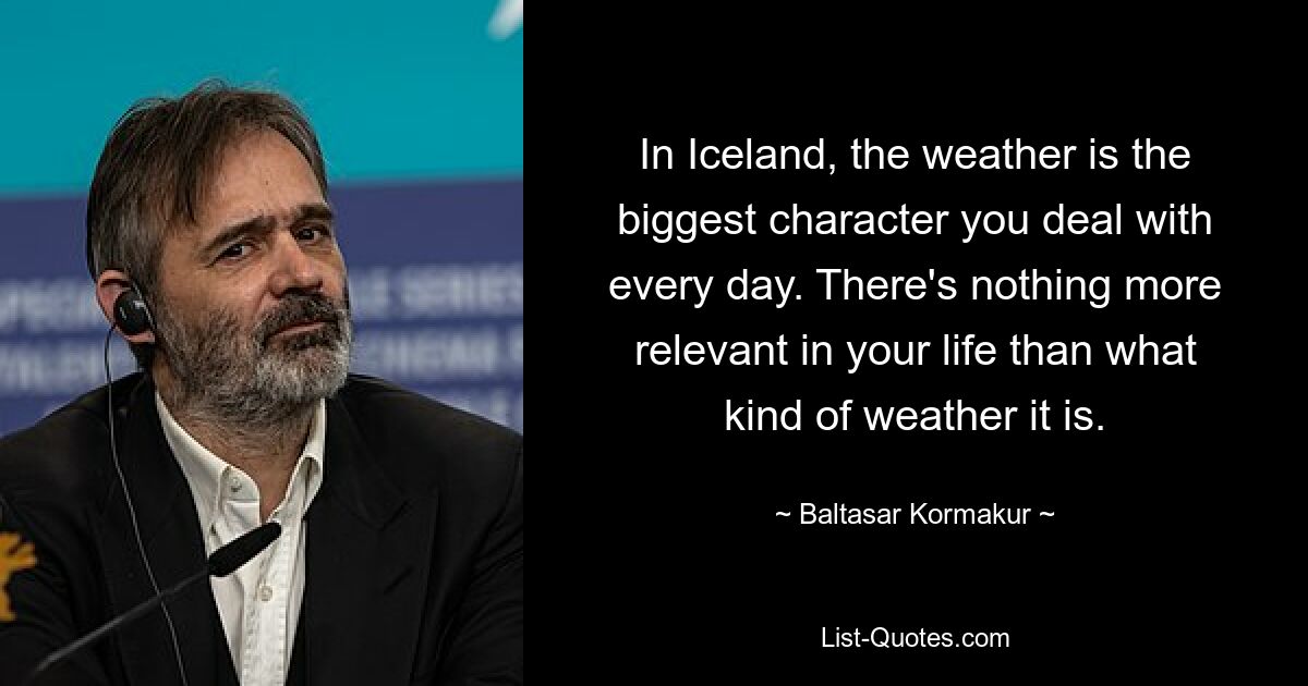 In Iceland, the weather is the biggest character you deal with every day. There's nothing more relevant in your life than what kind of weather it is. — © Baltasar Kormakur