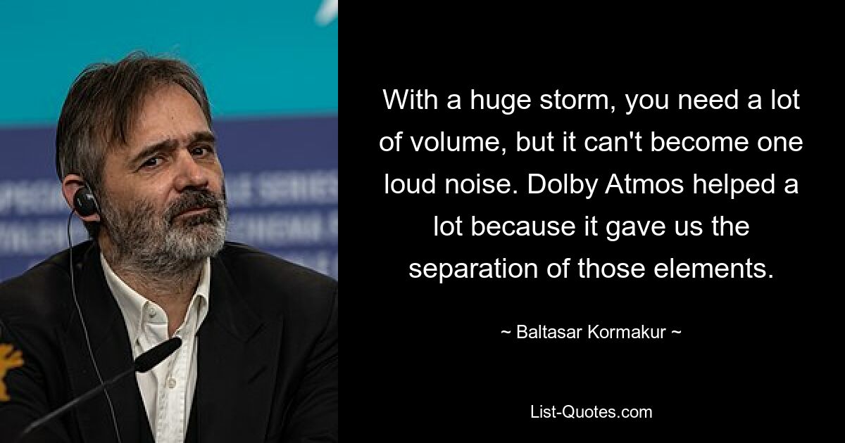 With a huge storm, you need a lot of volume, but it can't become one loud noise. Dolby Atmos helped a lot because it gave us the separation of those elements. — © Baltasar Kormakur