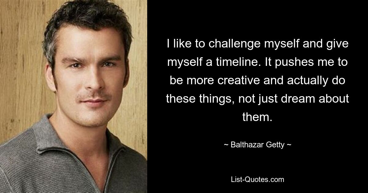 I like to challenge myself and give myself a timeline. It pushes me to be more creative and actually do these things, not just dream about them. — © Balthazar Getty