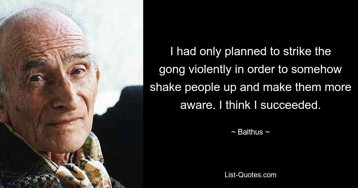 I had only planned to strike the gong violently in order to somehow shake people up and make them more aware. I think I succeeded. — © Balthus