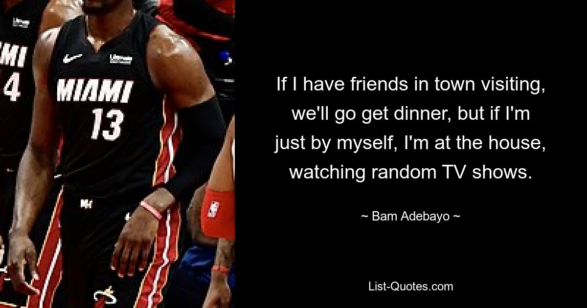 If I have friends in town visiting, we'll go get dinner, but if I'm just by myself, I'm at the house, watching random TV shows. — © Bam Adebayo