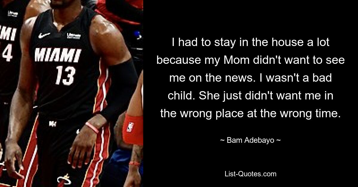 I had to stay in the house a lot because my Mom didn't want to see me on the news. I wasn't a bad child. She just didn't want me in the wrong place at the wrong time. — © Bam Adebayo