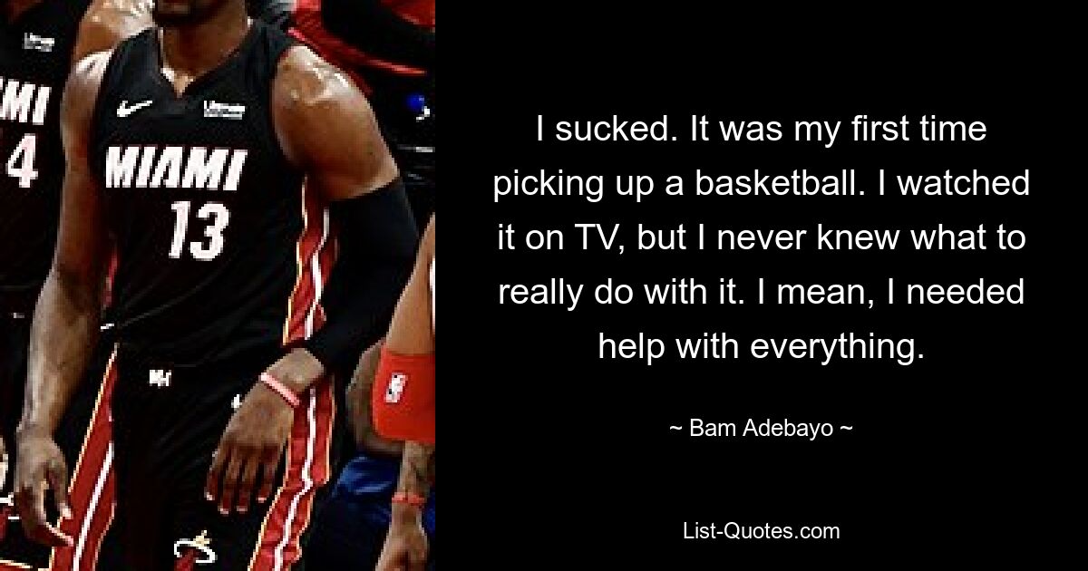 I sucked. It was my first time picking up a basketball. I watched it on TV, but I never knew what to really do with it. I mean, I needed help with everything. — © Bam Adebayo