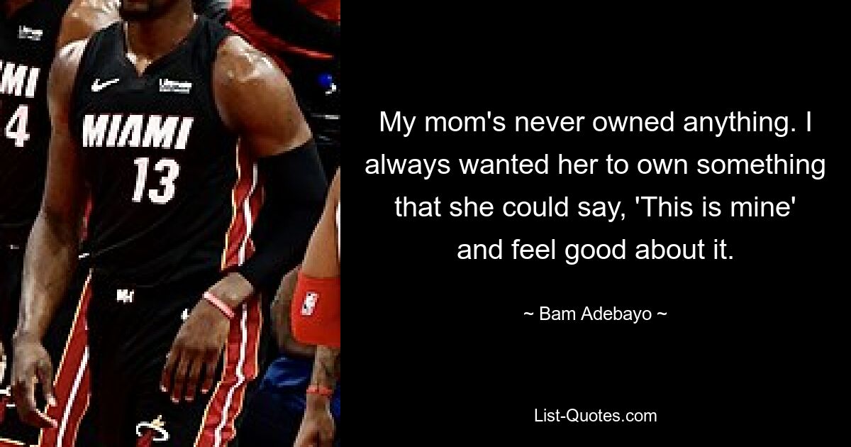 My mom's never owned anything. I always wanted her to own something that she could say, 'This is mine' and feel good about it. — © Bam Adebayo