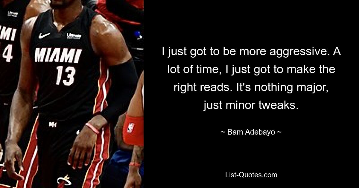 I just got to be more aggressive. A lot of time, I just got to make the right reads. It's nothing major, just minor tweaks. — © Bam Adebayo