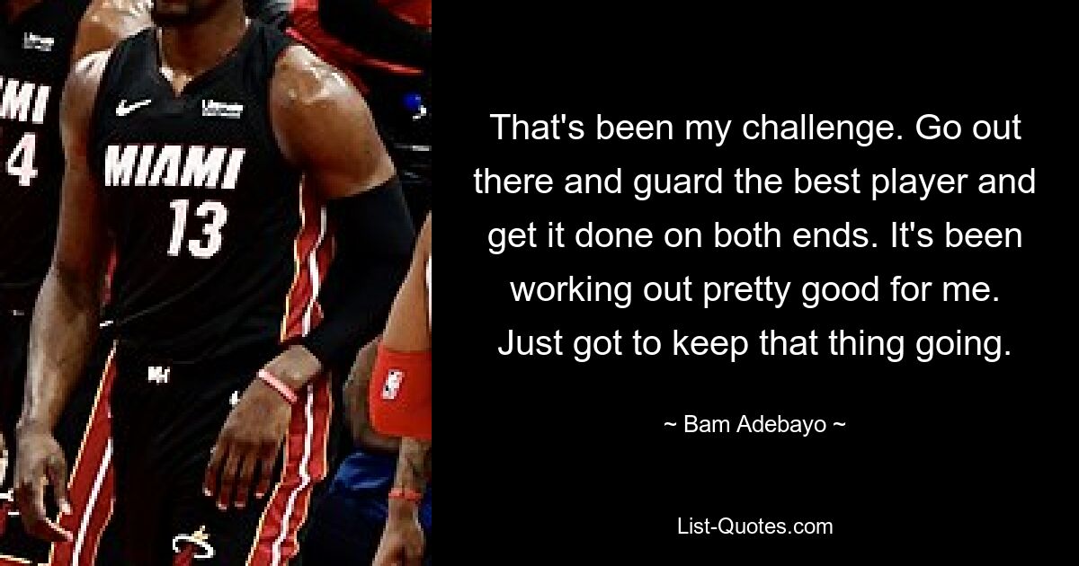 That's been my challenge. Go out there and guard the best player and get it done on both ends. It's been working out pretty good for me. Just got to keep that thing going. — © Bam Adebayo