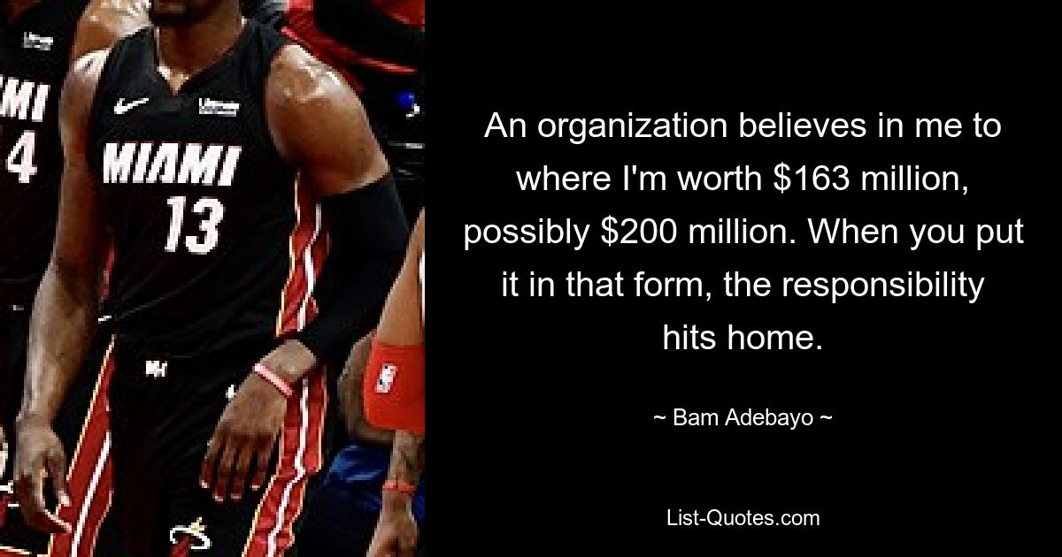 An organization believes in me to where I'm worth $163 million, possibly $200 million. When you put it in that form, the responsibility hits home. — © Bam Adebayo