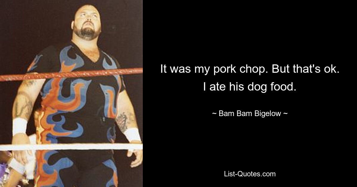 It was my pork chop. But that's ok. I ate his dog food. — © Bam Bam Bigelow