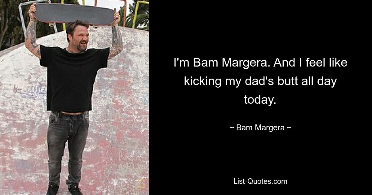 I'm Bam Margera. And I feel like kicking my dad's butt all day today. — © Bam Margera