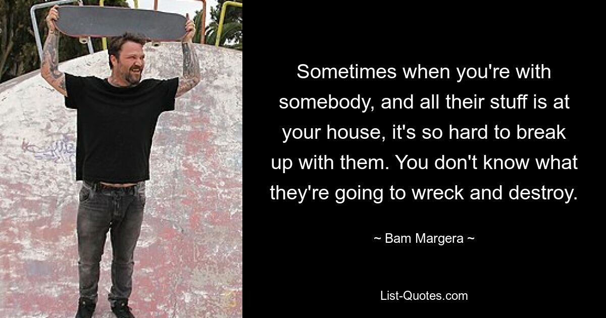 Sometimes when you're with somebody, and all their stuff is at your house, it's so hard to break up with them. You don't know what they're going to wreck and destroy. — © Bam Margera