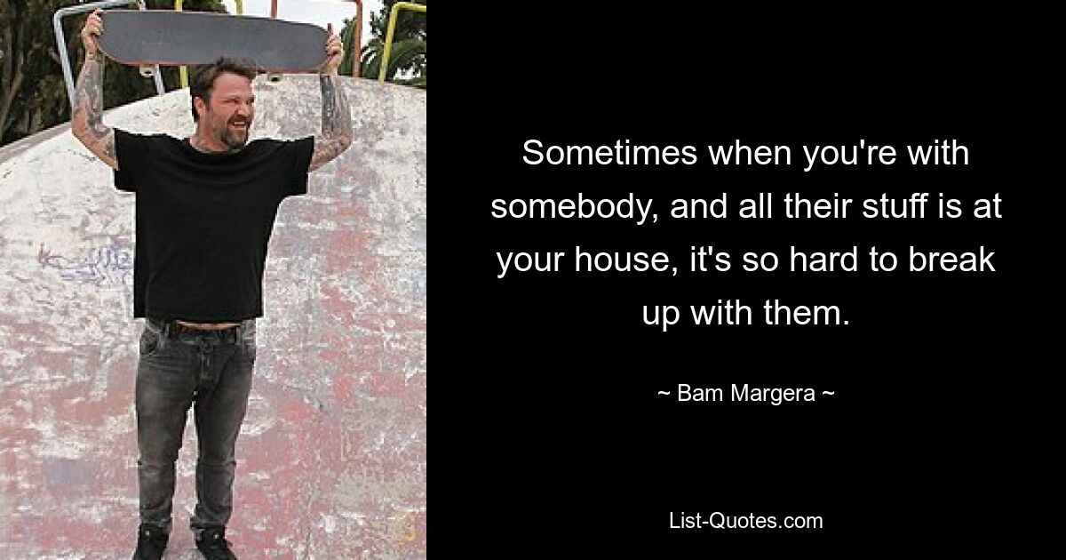 Sometimes when you're with somebody, and all their stuff is at your house, it's so hard to break up with them. — © Bam Margera