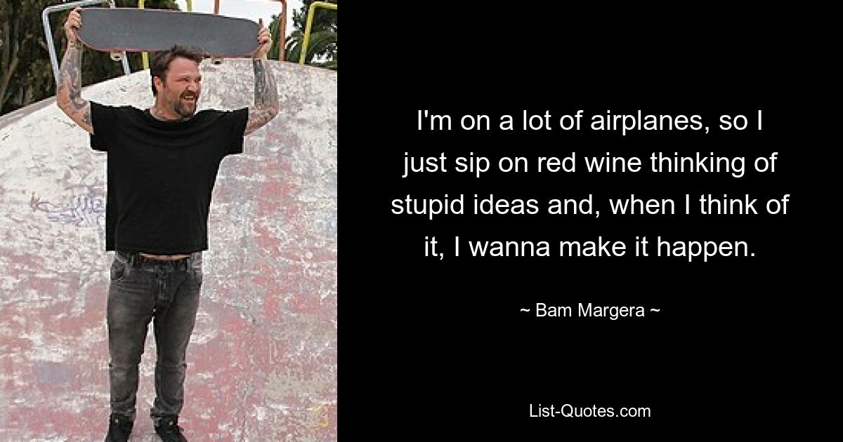 I'm on a lot of airplanes, so I just sip on red wine thinking of stupid ideas and, when I think of it, I wanna make it happen. — © Bam Margera