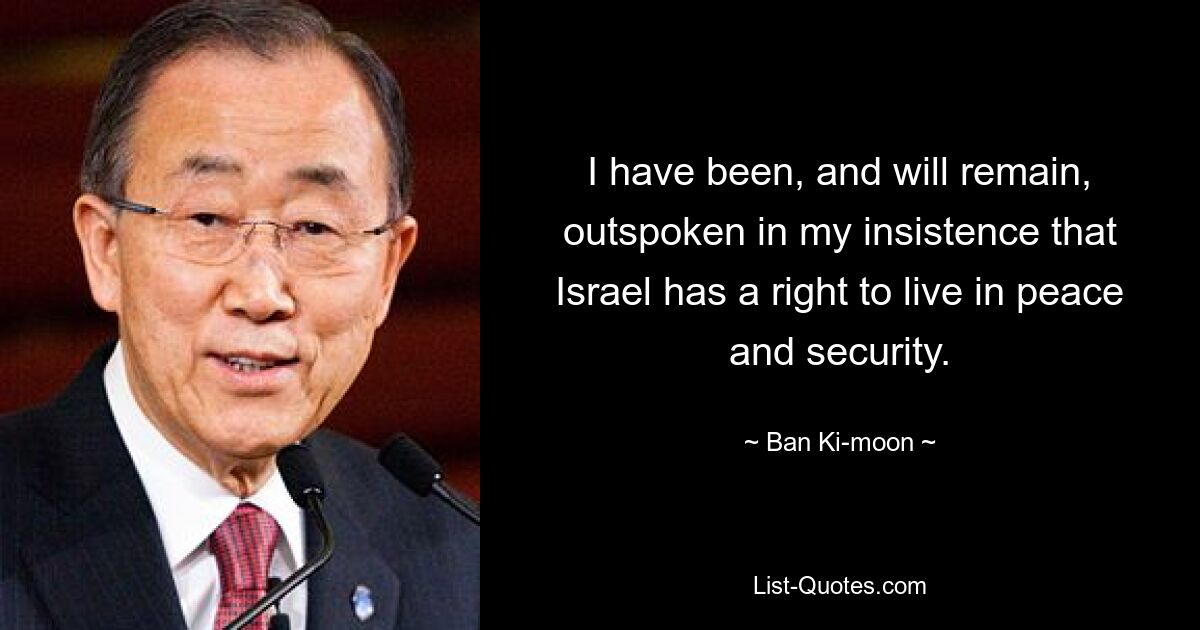 I have been, and will remain, outspoken in my insistence that Israel has a right to live in peace and security. — © Ban Ki-moon