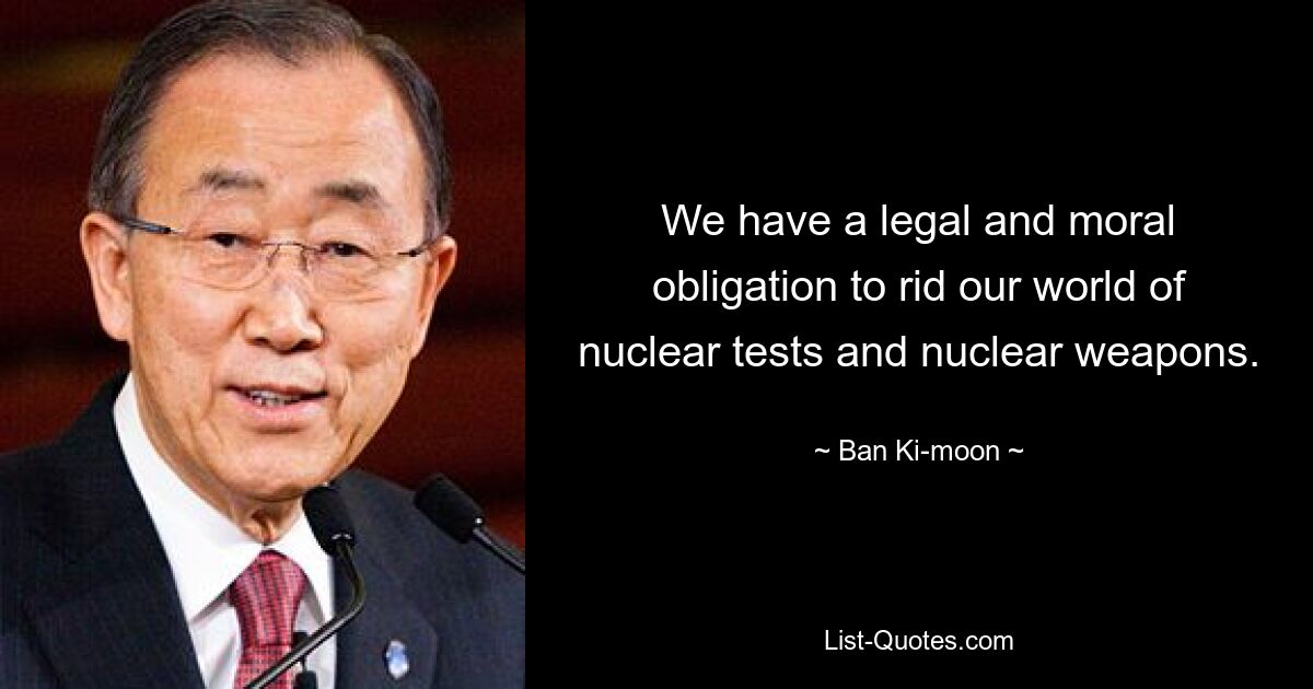 We have a legal and moral obligation to rid our world of nuclear tests and nuclear weapons. — © Ban Ki-moon