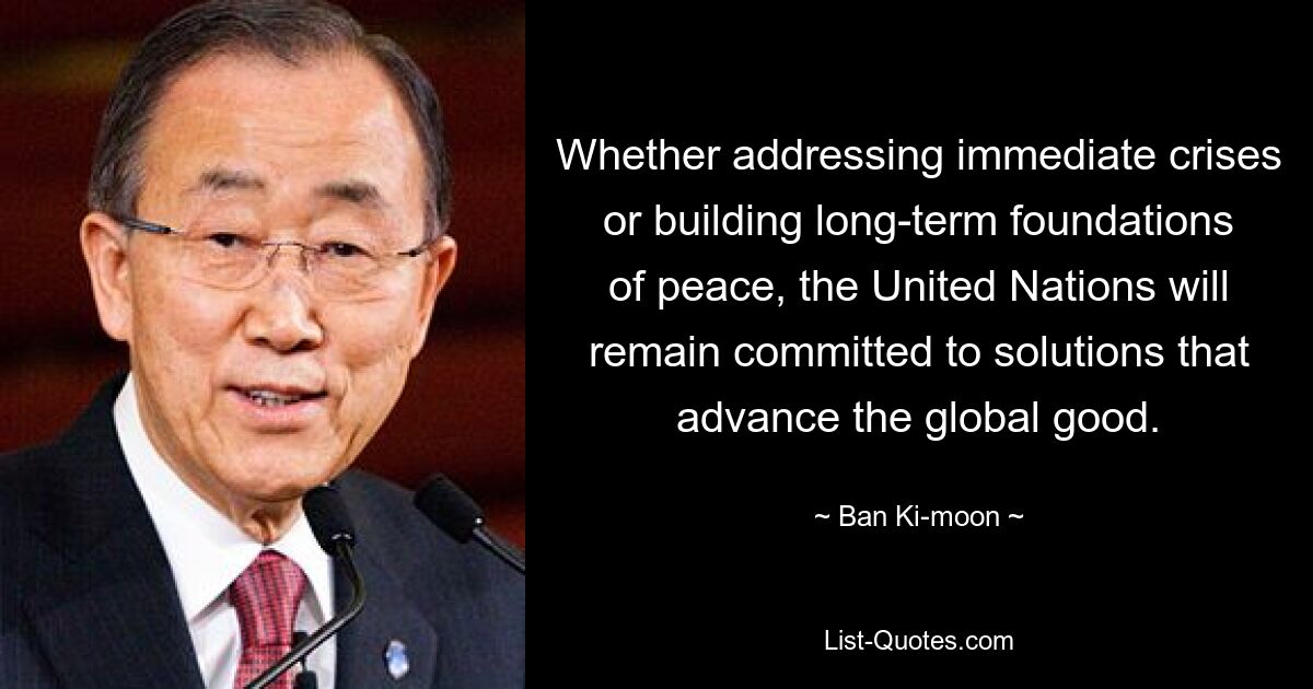 Whether addressing immediate crises or building long-term foundations of peace, the United Nations will remain committed to solutions that advance the global good. — © Ban Ki-moon