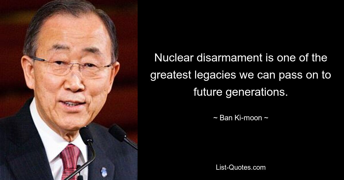 Nuclear disarmament is one of the greatest legacies we can pass on to future generations. — © Ban Ki-moon