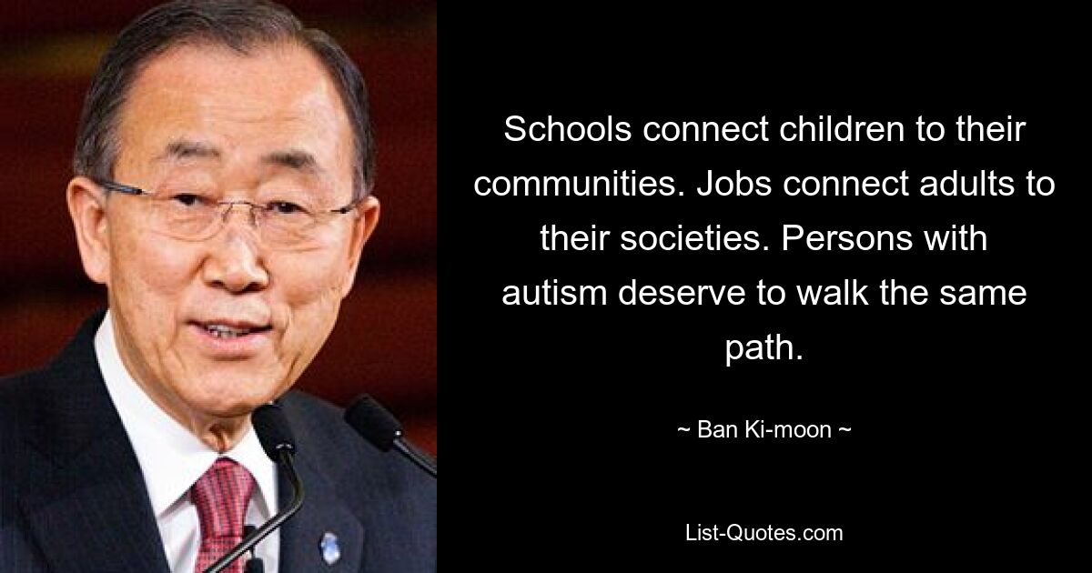 Schools connect children to their communities. Jobs connect adults to their societies. Persons with autism deserve to walk the same path. — © Ban Ki-moon