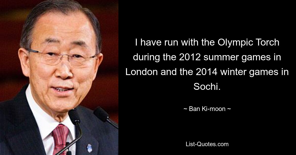 I have run with the Olympic Torch during the 2012 summer games in London and the 2014 winter games in Sochi. — © Ban Ki-moon