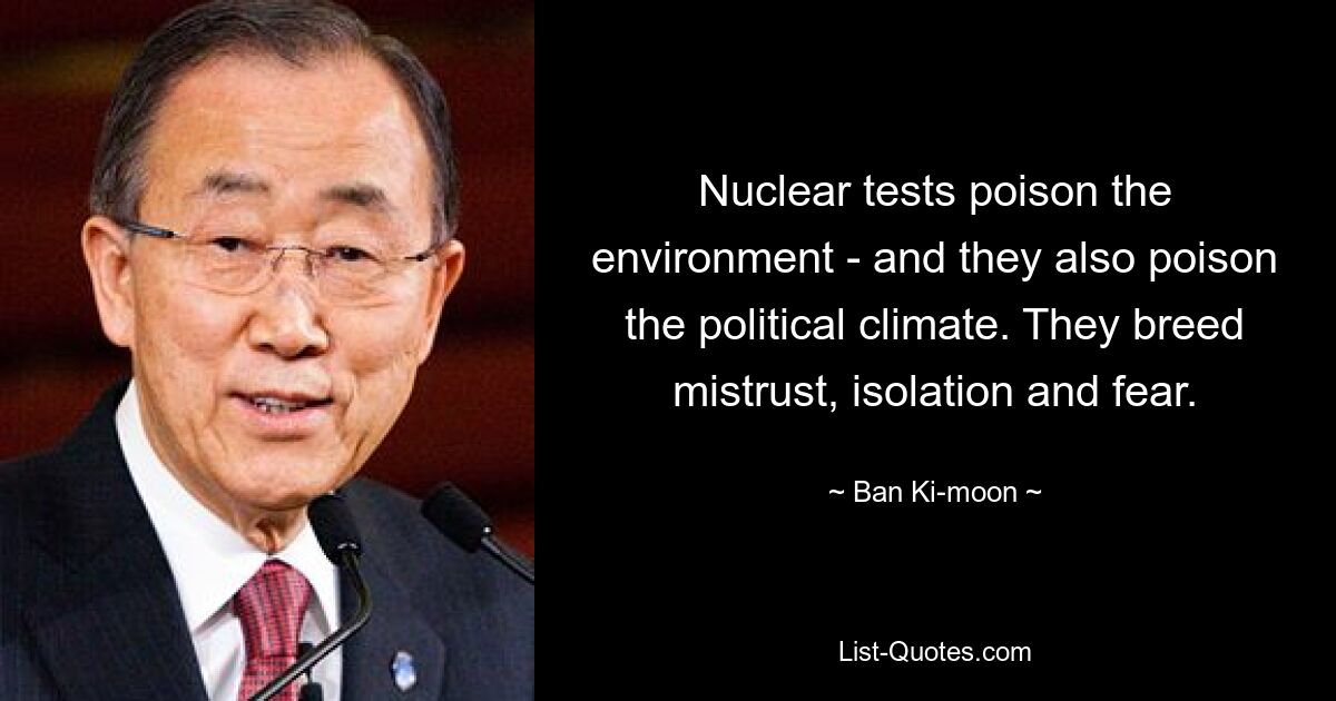 Nuclear tests poison the environment - and they also poison the political climate. They breed mistrust, isolation and fear. — © Ban Ki-moon