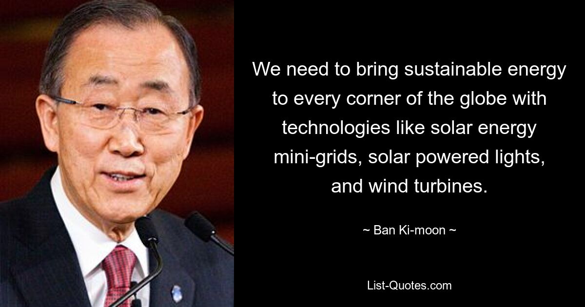 We need to bring sustainable energy to every corner of the globe with technologies like solar energy mini-grids, solar powered lights, and wind turbines. — © Ban Ki-moon